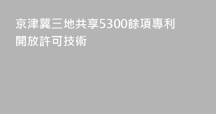 京津冀三地共享5300餘項專利開放許可技術