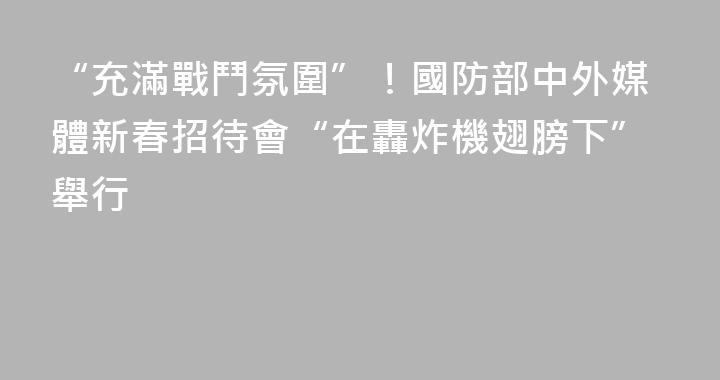 “充滿戰鬥氛圍”！國防部中外媒體新春招待會“在轟炸機翅膀下”舉行