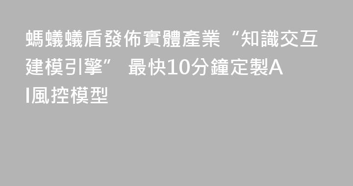 螞蟻蟻盾發佈實體產業“知識交互建模引擎” 最快10分鐘定製AI風控模型