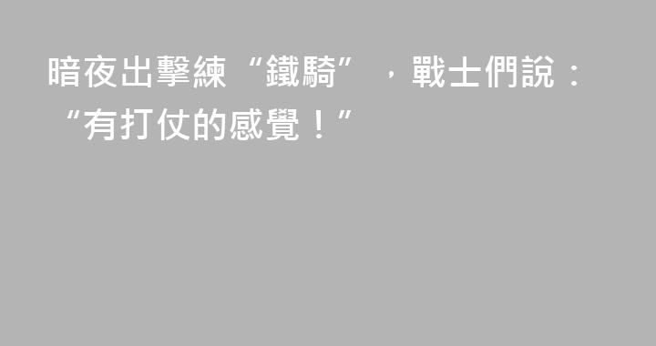 暗夜出擊練“鐵騎”，戰士們說：“有打仗的感覺！”