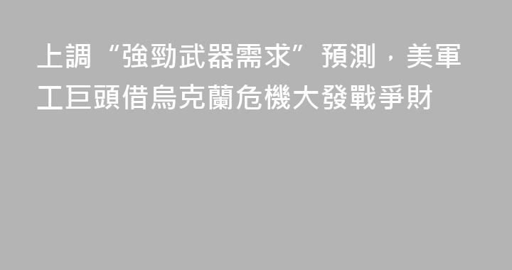 上調“強勁武器需求”預測，美軍工巨頭借烏克蘭危機大發戰爭財