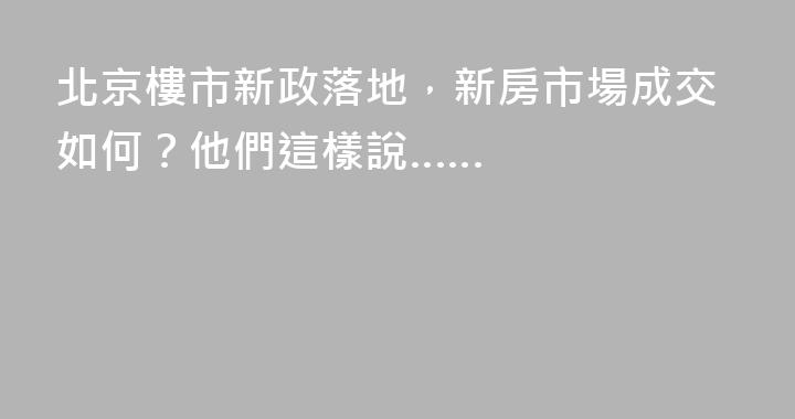 北京樓市新政落地，新房市場成交如何？他們這樣說……