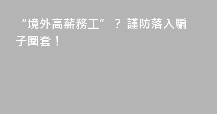 “境外高薪務工”？ 謹防落入騙子圈套！