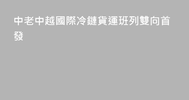 中老中越國際冷鏈貨運班列雙向首發