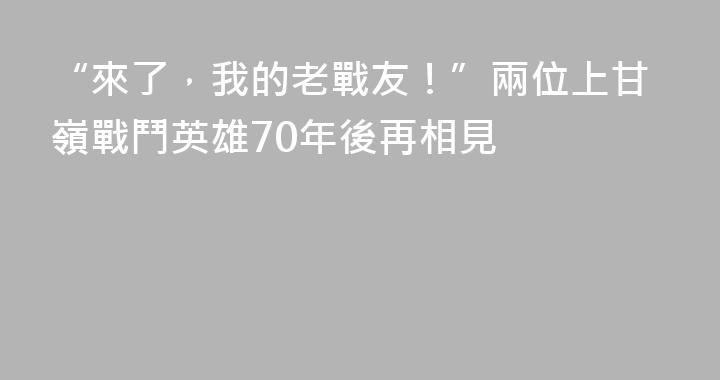 “來了，我的老戰友！”兩位上甘嶺戰鬥英雄70年後再相見