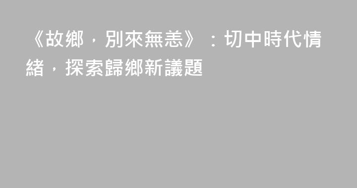 《故鄉，別來無恙》：切中時代情緒，探索歸鄉新議題