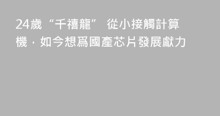 24歲“千禧龍” 從小接觸計算機，如今想爲國產芯片發展獻力