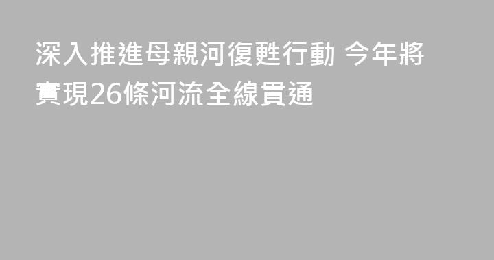 深入推進母親河復甦行動 今年將實現26條河流全線貫通