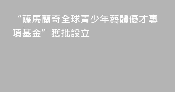 “薩馬蘭奇全球青少年藝體優才專項基金”獲批設立