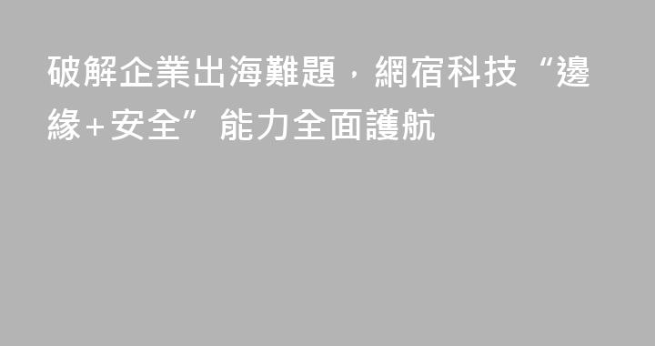 破解企業出海難題，網宿科技“邊緣+安全”能力全面護航