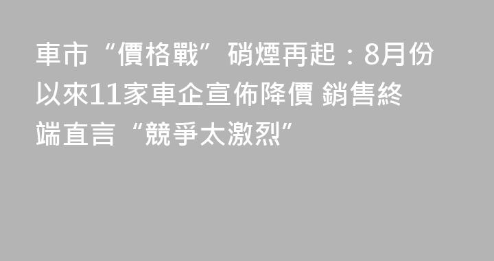 車市“價格戰”硝煙再起：8月份以來11家車企宣佈降價 銷售終端直言“競爭太激烈”
