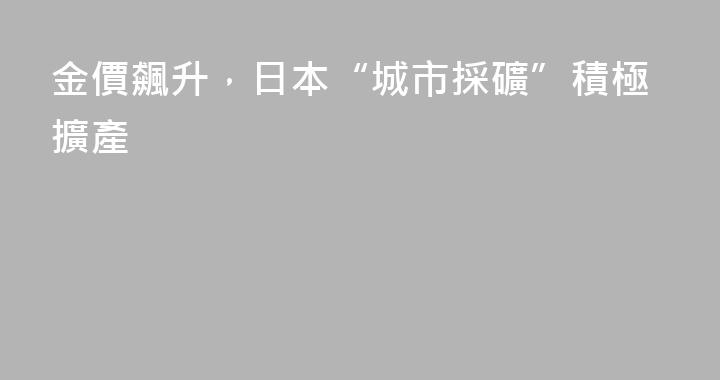 金價飆升，日本“城市採礦”積極擴產