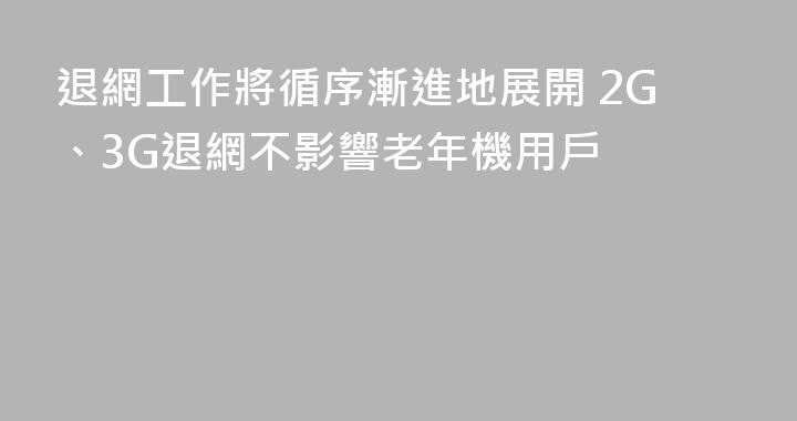 退網工作將循序漸進地展開 2G、3G退網不影響老年機用戶