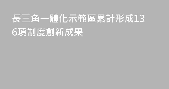 長三角一體化示範區累計形成136項制度創新成果