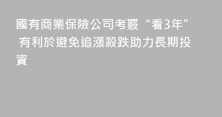 國有商業保險公司考覈“看3年” 有利於避免追漲殺跌助力長期投資