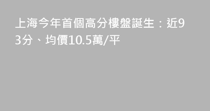 上海今年首個高分樓盤誕生：近93分、均價10.5萬/平