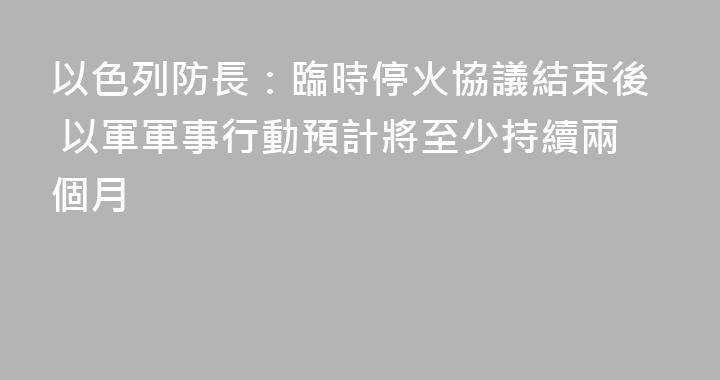 以色列防長：臨時停火協議結束後 以軍軍事行動預計將至少持續兩個月
