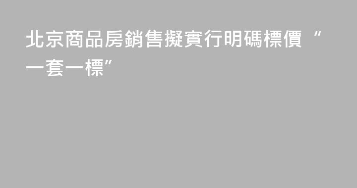 北京商品房銷售擬實行明碼標價“一套一標”