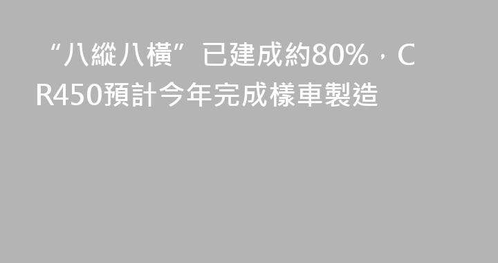 “八縱八橫”已建成約80%，CR450預計今年完成樣車製造