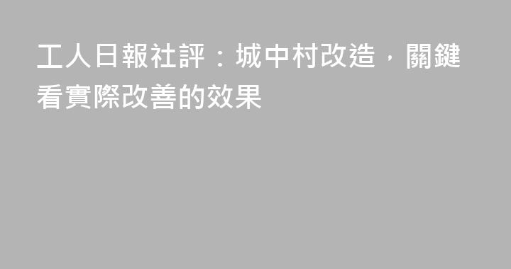 工人日報社評：城中村改造，關鍵看實際改善的效果