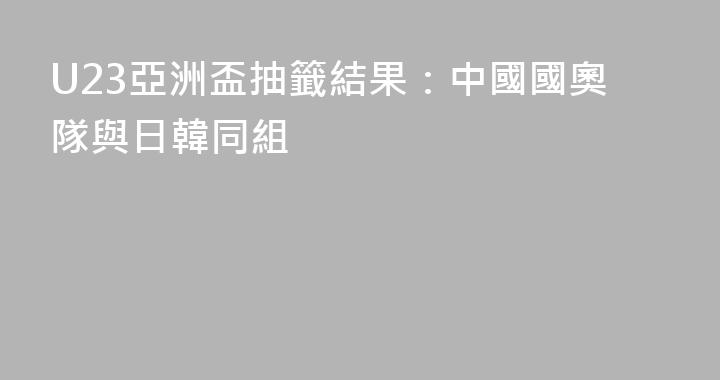 U23亞洲盃抽籤結果：中國國奧隊與日韓同組