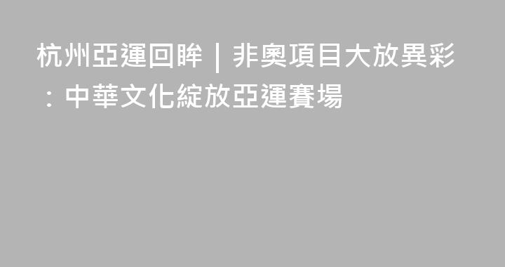 杭州亞運回眸｜非奧項目大放異彩：中華文化綻放亞運賽場