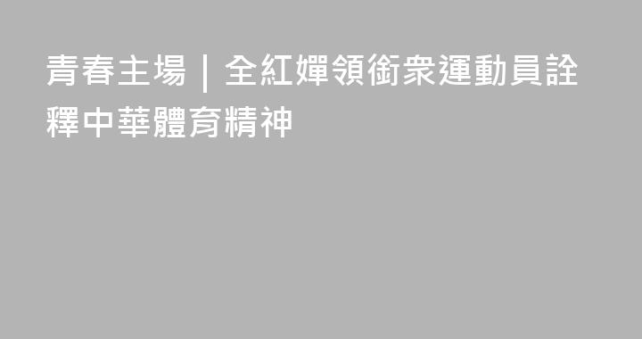 青春主場｜全紅嬋領銜衆運動員詮釋中華體育精神