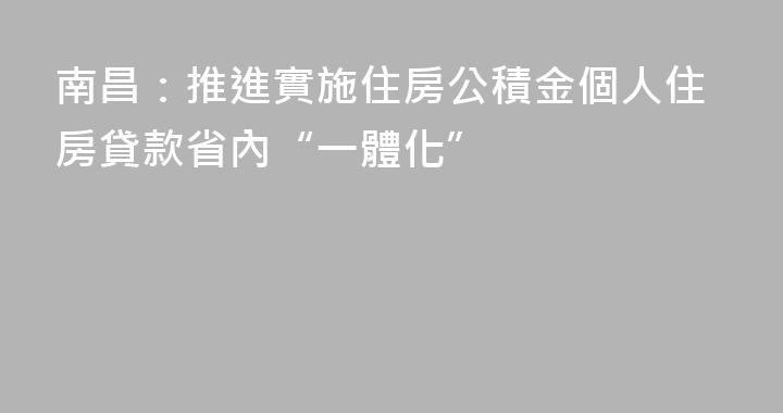 南昌：推進實施住房公積金個人住房貸款省內“一體化”