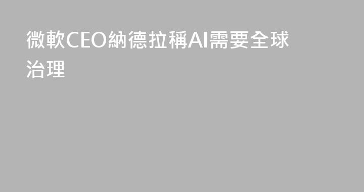 微軟CEO納德拉稱AI需要全球治理