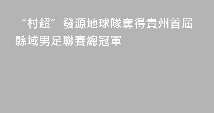 “村超”發源地球隊奪得貴州首屆縣域男足聯賽總冠軍
