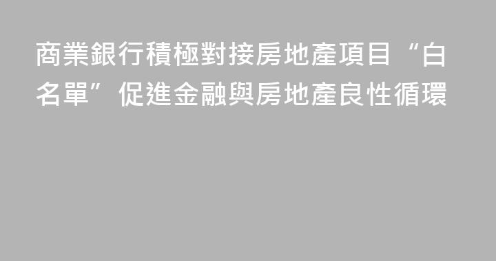 商業銀行積極對接房地產項目“白名單”促進金融與房地產良性循環