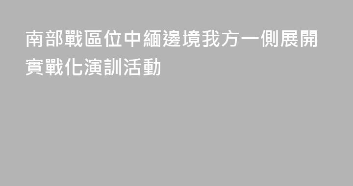 南部戰區位中緬邊境我方一側展開實戰化演訓活動