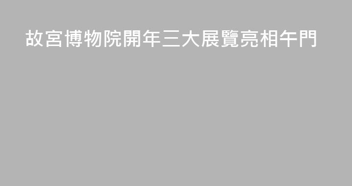 故宮博物院開年三大展覽亮相午門
