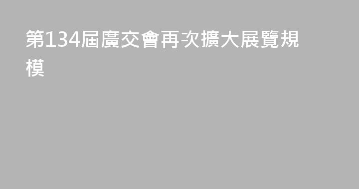 第134屆廣交會再次擴大展覽規模