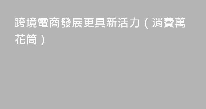 跨境電商發展更具新活力（消費萬花筒）