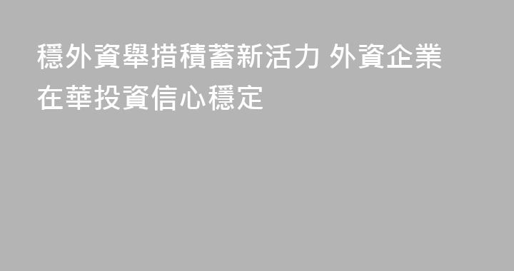 穩外資舉措積蓄新活力 外資企業在華投資信心穩定