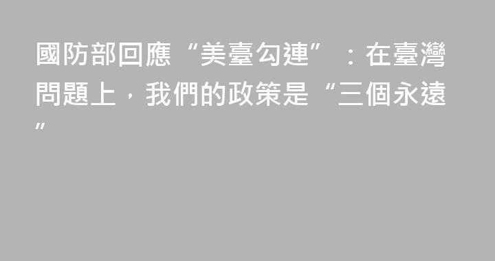 國防部回應“美臺勾連”：在臺灣問題上，我們的政策是“三個永遠”