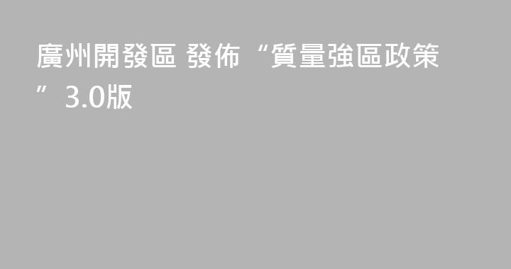 廣州開發區 發佈“質量強區政策”3.0版