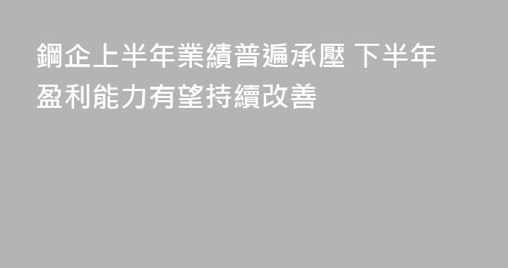 鋼企上半年業績普遍承壓 下半年盈利能力有望持續改善