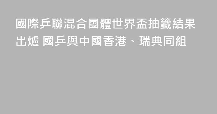 國際乒聯混合團體世界盃抽籤結果出爐 國乒與中國香港、瑞典同組