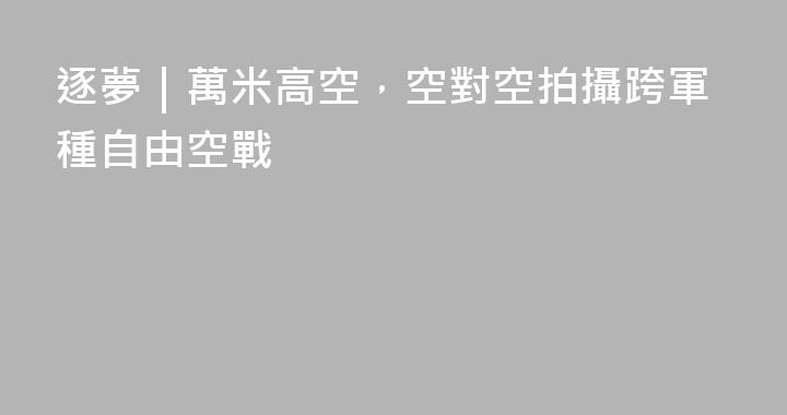 逐夢｜萬米高空，空對空拍攝跨軍種自由空戰