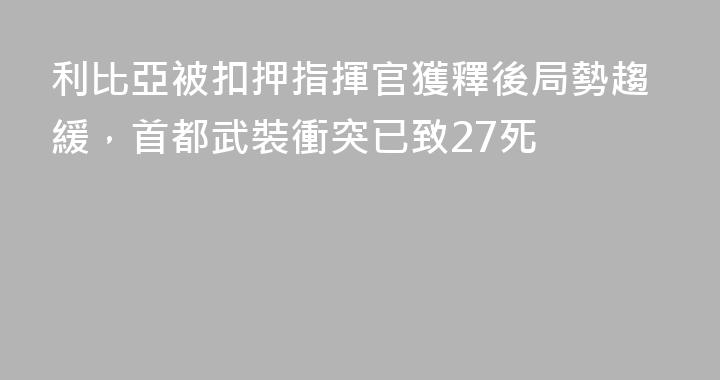 利比亞被扣押指揮官獲釋後局勢趨緩，首都武裝衝突已致27死