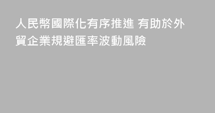 人民幣國際化有序推進 有助於外貿企業規避匯率波動風險
