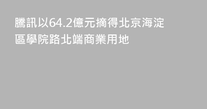 騰訊以64.2億元摘得北京海淀區學院路北端商業用地