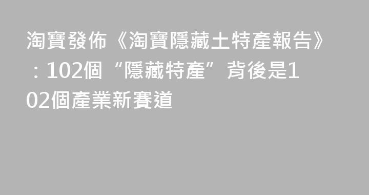 淘寶發佈《淘寶隱藏土特產報告》：102個“隱藏特產”背後是102個產業新賽道