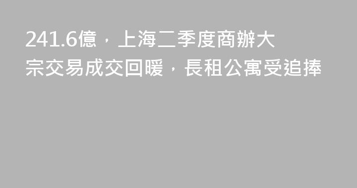 241.6億，上海二季度商辦大宗交易成交回暖，長租公寓受追捧