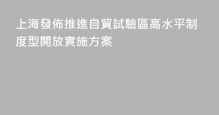 上海發佈推進自貿試驗區高水平制度型開放實施方案