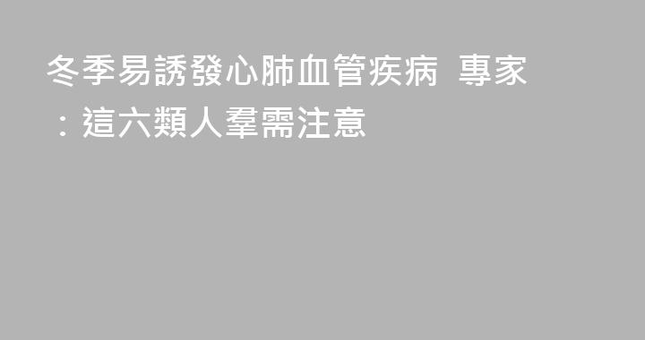 冬季易誘發心肺血管疾病  專家：這六類人羣需注意