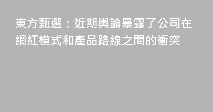 東方甄選：近期輿論暴露了公司在網紅模式和產品路線之間的衝突
