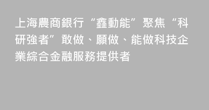 上海農商銀行“鑫動能”聚焦“科研強者”敢做、願做、能做科技企業綜合金融服務提供者